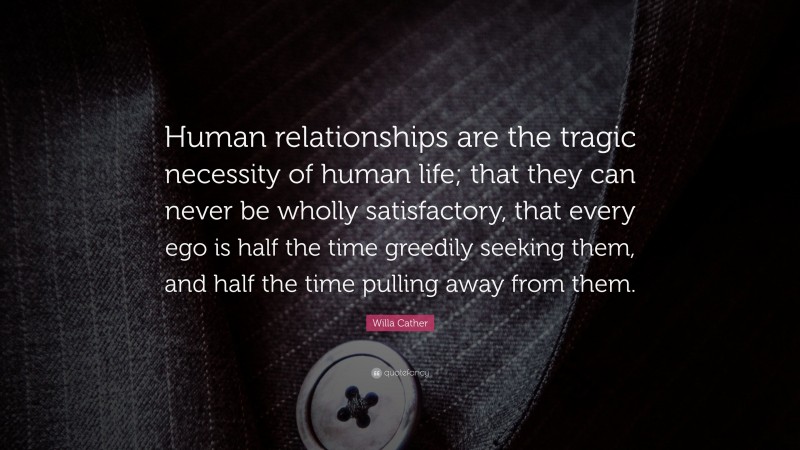 Willa Cather Quote: “Human relationships are the tragic necessity of human life; that they can never be wholly satisfactory, that every ego is half the time greedily seeking them, and half the time pulling away from them.”