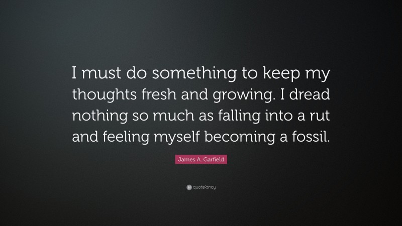 James A. Garfield Quote: “I must do something to keep my thoughts fresh and growing. I dread nothing so much as falling into a rut and feeling myself becoming a fossil.”