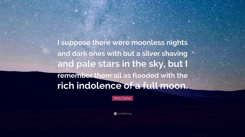 Willa Cather Quote: “I suppose there were moonless nights and dark ones with but a silver shaving and pale stars in the sky, but I remember them all as flooded with the rich indolence of a full moon.”