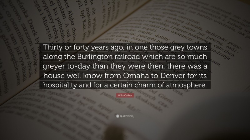 Willa Cather Quote: “Thirty or forty years ago, in one those grey towns along the Burlington railroad which are so much greyer to-day than they were then, there was a house well know from Omaha to Denver for its hospitality and for a certain charm of atmosphere.”