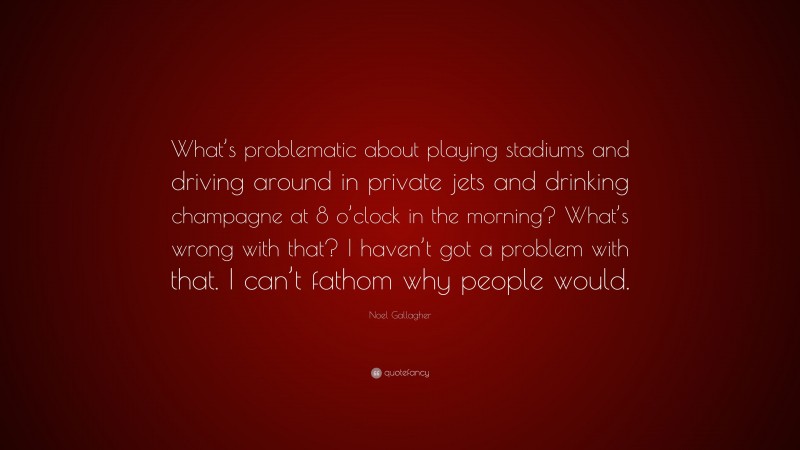 Noel Gallagher Quote: “What’s problematic about playing stadiums and driving around in private jets and drinking champagne at 8 o’clock in the morning? What’s wrong with that? I haven’t got a problem with that. I can’t fathom why people would.”