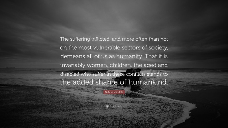 Nelson Mandela Quote: “The suffering inflicted, and more often than not on the most vulnerable sectors of society, demeans all of us as humanity. That it is invariably women, children, the aged and disabled who suffer in these conflicts stands to the added shame of humankind.”