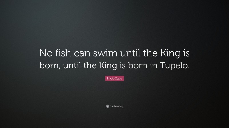 Nick Cave Quote: “No fish can swim until the King is born, until the King is born in Tupelo.”
