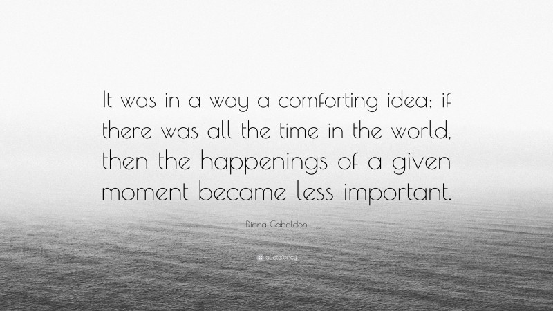 Diana Gabaldon Quote: “It was in a way a comforting idea; if there was all the time in the world, then the happenings of a given moment became less important.”