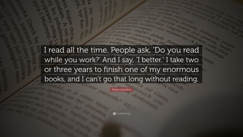 Diana Gabaldon Quote: “I read all the time. People ask, ‘Do you read while you work?’ And I say, ‘I better.’ I take two or three years to finish one of my enormous books, and I can’t go that long without reading.”