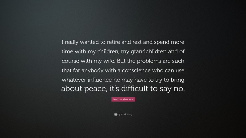Nelson Mandela Quote: “I really wanted to retire and rest and spend more time with my children, my grandchildren and of course with my wife. But the problems are such that for anybody with a conscience who can use whatever influence he may have to try to bring about peace, it’s difficult to say no.”