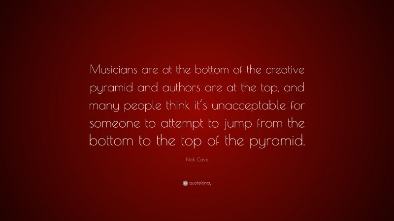 Nick Cave Quote: “Musicians are at the bottom of the creative pyramid and authors are at the top, and many people think it’s unacceptable for someone to attempt to jump from the bottom to the top of the pyramid.”