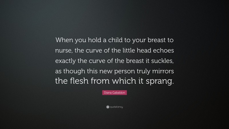Diana Gabaldon Quote: “When you hold a child to your breast to nurse, the curve of the little head echoes exactly the curve of the breast it suckles, as though this new person truly mirrors the flesh from which it sprang.”
