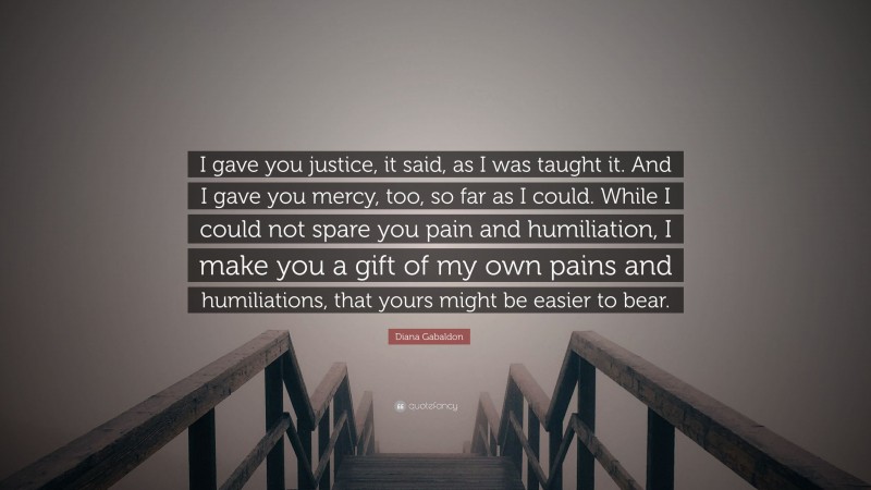 Diana Gabaldon Quote: “I gave you justice, it said, as I was taught it. And I gave you mercy, too, so far as I could. While I could not spare you pain and humiliation, I make you a gift of my own pains and humiliations, that yours might be easier to bear.”