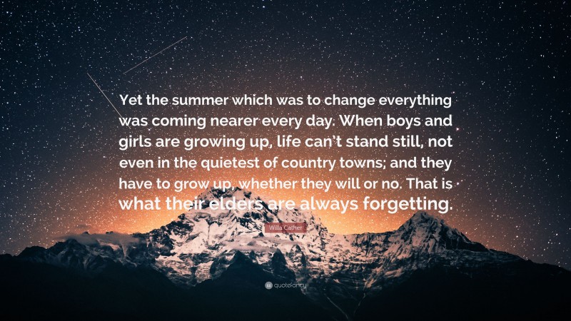 Willa Cather Quote: “Yet the summer which was to change everything was coming nearer every day. When boys and girls are growing up, life can’t stand still, not even in the quietest of country towns; and they have to grow up, whether they will or no. That is what their elders are always forgetting.”