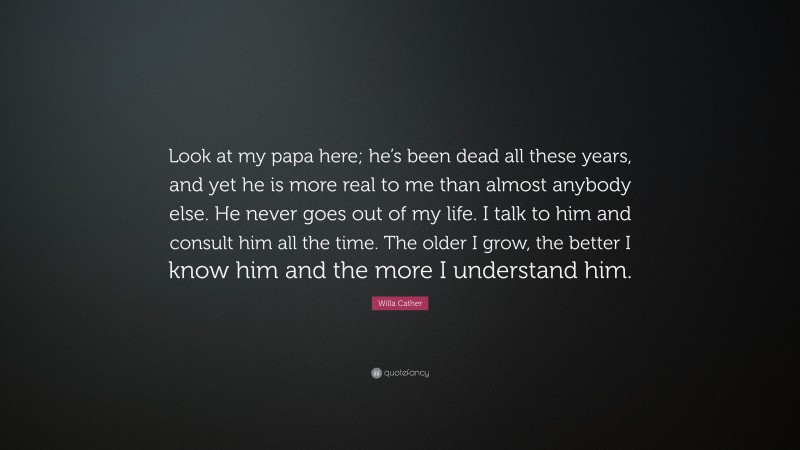 Willa Cather Quote: “Look at my papa here; he’s been dead all these years, and yet he is more real to me than almost anybody else. He never goes out of my life. I talk to him and consult him all the time. The older I grow, the better I know him and the more I understand him.”