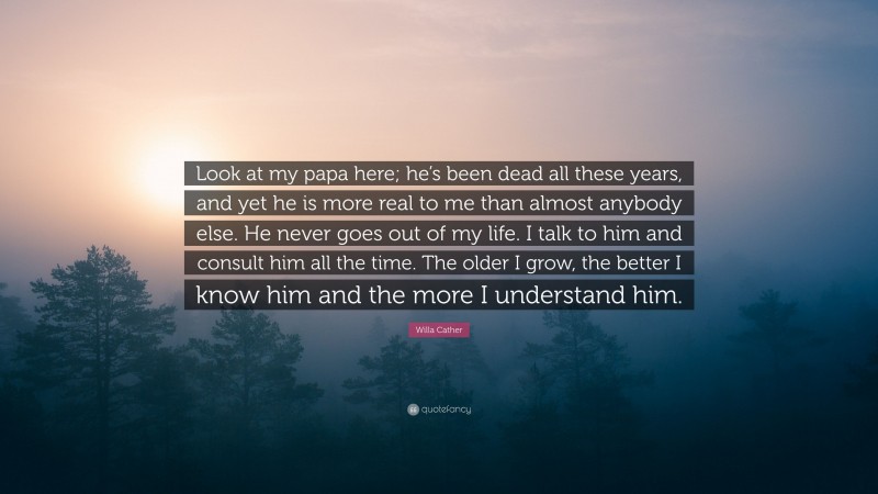 Willa Cather Quote: “Look at my papa here; he’s been dead all these years, and yet he is more real to me than almost anybody else. He never goes out of my life. I talk to him and consult him all the time. The older I grow, the better I know him and the more I understand him.”