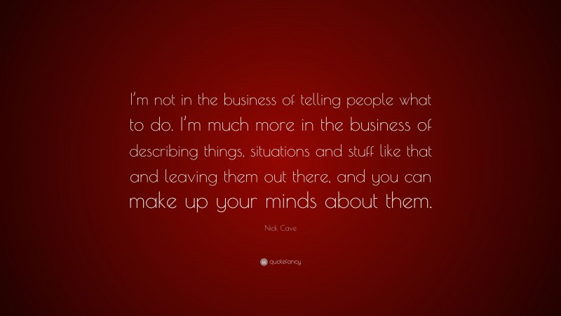 Nick Cave Quote: “I’m not in the business of telling people what to do. I’m much more in the business of describing things, situations and stuff like that and leaving them out there, and you can make up your minds about them.”