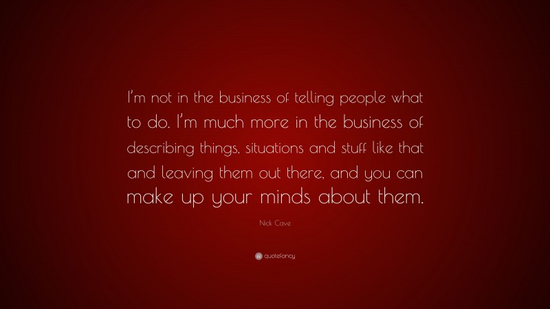 Nick Cave Quote: “I’m not in the business of telling people what to do. I’m much more in the business of describing things, situations and stuff like that and leaving them out there, and you can make up your minds about them.”