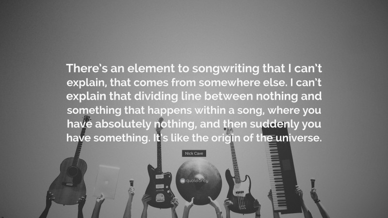 Nick Cave Quote: “There’s an element to songwriting that I can’t explain, that comes from somewhere else. I can’t explain that dividing line between nothing and something that happens within a song, where you have absolutely nothing, and then suddenly you have something. It’s like the origin of the universe.”