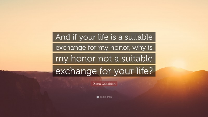 Diana Gabaldon Quote: “And if your life is a suitable exchange for my honor, why is my honor not a suitable exchange for your life?”
