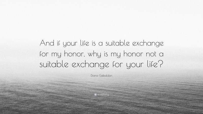 Diana Gabaldon Quote: “And if your life is a suitable exchange for my honor, why is my honor not a suitable exchange for your life?”