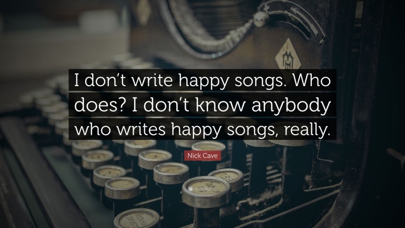 Nick Cave Quote: “I don’t write happy songs. Who does? I don’t know anybody who writes happy songs, really.”