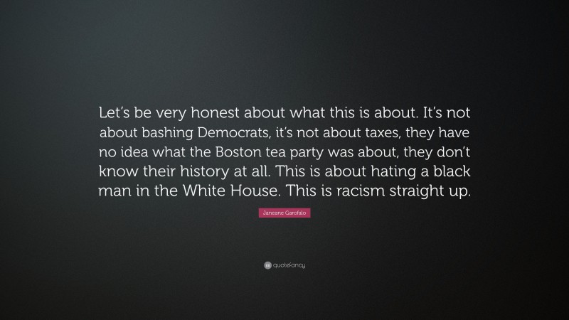 Janeane Garofalo Quote: “Let’s be very honest about what this is about. It’s not about bashing Democrats, it’s not about taxes, they have no idea what the Boston tea party was about, they don’t know their history at all. This is about hating a black man in the White House. This is racism straight up.”