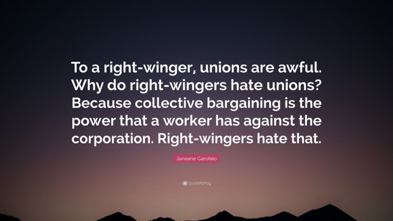 Janeane Garofalo Quote: “To a right-winger, unions are awful. Why do right-wingers hate unions? Because collective bargaining is the power that a worker has against the corporation. Right-wingers hate that.”