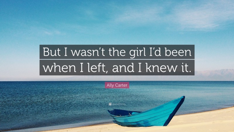 Ally Carter Quote: “But I wasn’t the girl I’d been when I left, and I knew it.”
