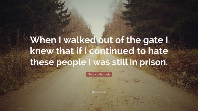 When I walked out of the gate I knew that if I continued to hate these people I was still in prison.