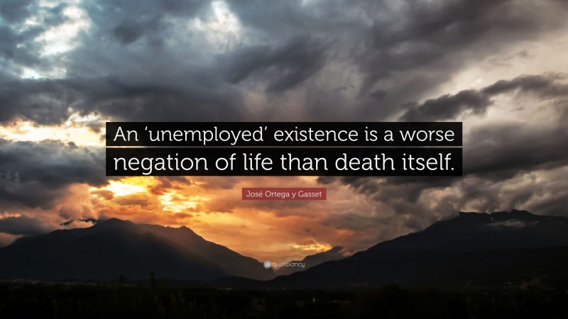 José Ortega y Gasset Quote: “An ‘unemployed’ existence is a worse negation of life than death itself.”