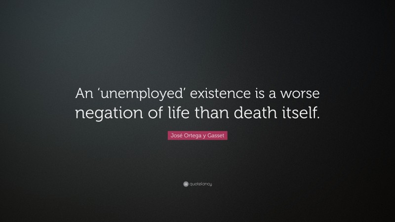 José Ortega y Gasset Quote: “An ‘unemployed’ existence is a worse negation of life than death itself.”