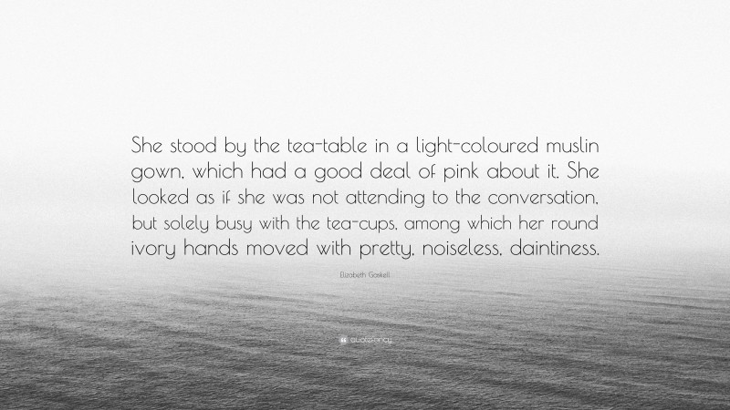 Elizabeth Gaskell Quote: “She stood by the tea-table in a light-coloured muslin gown, which had a good deal of pink about it. She looked as if she was not attending to the conversation, but solely busy with the tea-cups, among which her round ivory hands moved with pretty, noiseless, daintiness.”