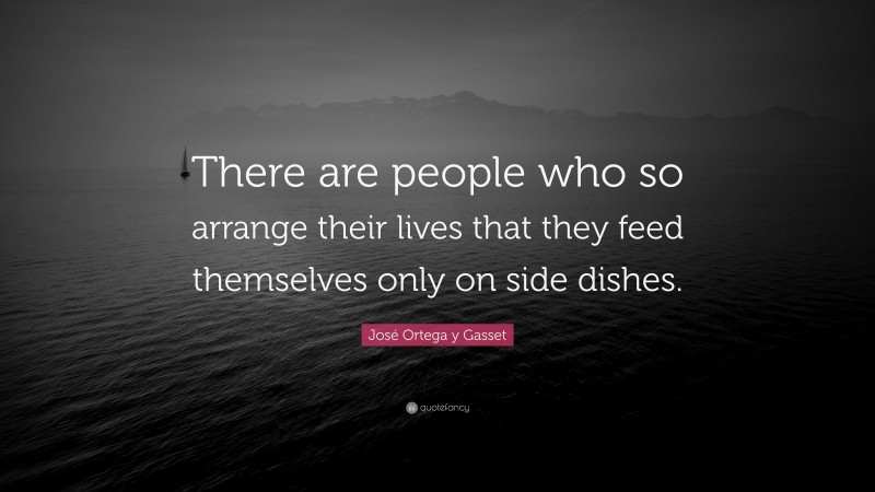 José Ortega y Gasset Quote: “There are people who so arrange their lives that they feed themselves only on side dishes.”