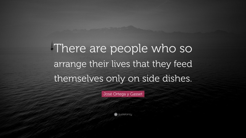 José Ortega y Gasset Quote: “There are people who so arrange their lives that they feed themselves only on side dishes.”