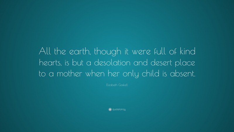 Elizabeth Gaskell Quote: “All the earth, though it were full of kind hearts, is but a desolation and desert place to a mother when her only child is absent.”