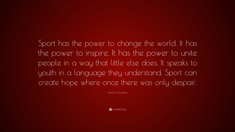 Nelson Mandela Quote: “Sport has the power to change the world. It has the power to inspire. It has the power to unite people in a way that little else does. It speaks to youth in a language they understand. Sport can create hope where once there was only despair.”