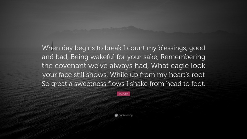 P.C. Cast Quote: “When day begins to break I count my blessings, good and bad, Being wakeful for your sake, Remembering the covenant we’ve always had, What eagle look your face still shows, While up from my heart’s root So great a sweetness flows I shake from head to foot.”