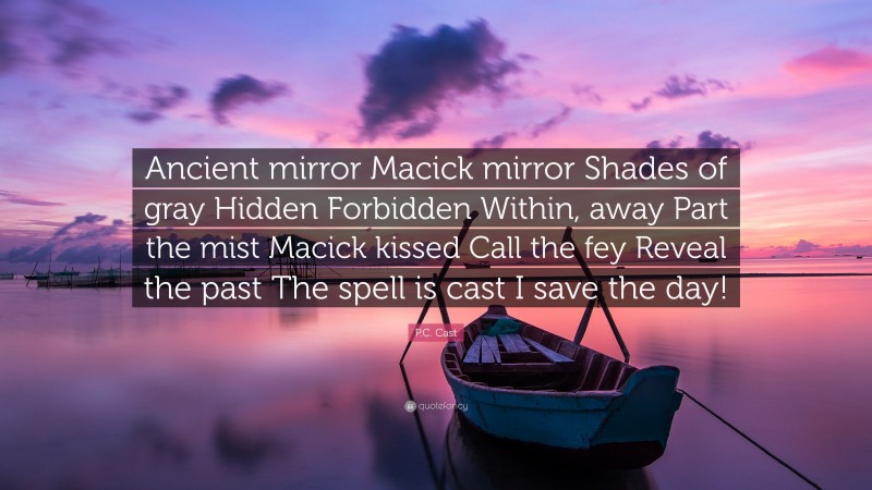 P.C. Cast Quote: “Ancient mirror Macick mirror Shades of gray Hidden Forbidden Within, away Part the mist Macick kissed Call the fey Reveal the past The spell is cast I save the day!”