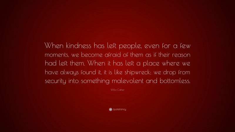 Willa Cather Quote: “When kindness has left people, even for a few moments, we become afraid of them as if their reason had left them. When it has left a place where we have always found it, it is like shipwreck; we drop from security into something malevolent and bottomless.”