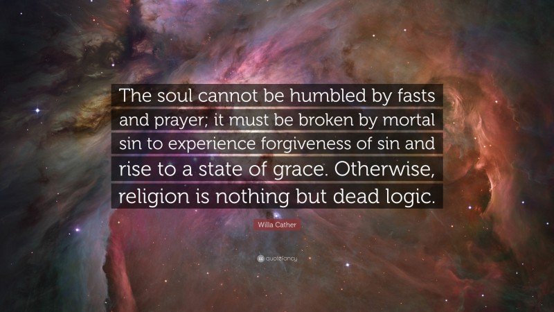 Willa Cather Quote: “The soul cannot be humbled by fasts and prayer; it must be broken by mortal sin to experience forgiveness of sin and rise to a state of grace. Otherwise, religion is nothing but dead logic.”
