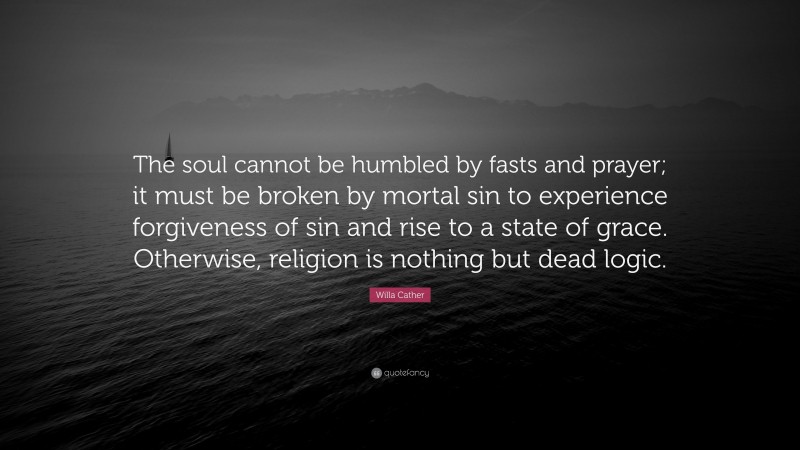 Willa Cather Quote: “The soul cannot be humbled by fasts and prayer; it must be broken by mortal sin to experience forgiveness of sin and rise to a state of grace. Otherwise, religion is nothing but dead logic.”