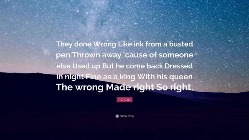 P.C. Cast Quote: “They done Wrong Like ink from a busted pen Thrown away ’cause of someone else Used up But he come back Dressed in night Fine as a king With his queen The wrong Made right So right.”