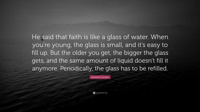 Janeane Garofalo Quote: “He said that faith is like a glass of water. When you’re young, the glass is small, and it’s easy to fill up. But the older you get, the bigger the glass gets, and the same amount of liquid doesn’t fill it anymore. Periodically, the glass has to be refilled.”
