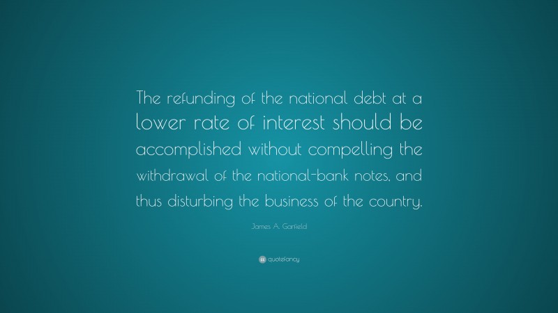 James A. Garfield Quote: “The refunding of the national debt at a lower rate of interest should be accomplished without compelling the withdrawal of the national-bank notes, and thus disturbing the business of the country.”