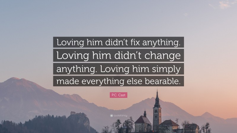P.C. Cast Quote: “Loving him didn’t fix anything. Loving him didn’t change anything. Loving him simply made everything else bearable.”