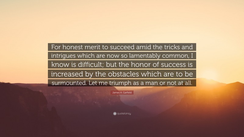 James A. Garfield Quote: “For honest merit to succeed amid the tricks and intrigues which are now so lamentably common, I know is difficult; but the honor of success is increased by the obstacles which are to be surmounted. Let me triumph as a man or not at all.”