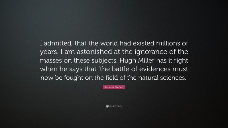 James A. Garfield Quote: “I admitted, that the world had existed millions of years. I am astonished at the ignorance of the masses on these subjects. Hugh Miller has it right when he says that ‘the battle of evidences must now be fought on the field of the natural sciences.’”