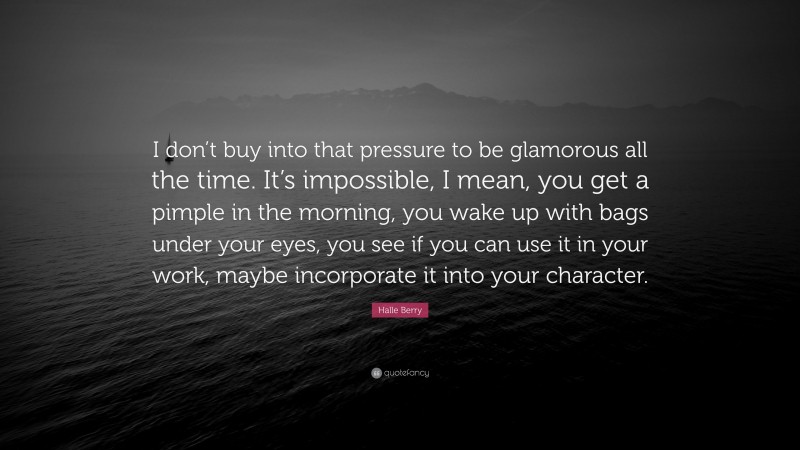 Halle Berry Quote: “I don’t buy into that pressure to be glamorous all the time. It’s impossible, I mean, you get a pimple in the morning, you wake up with bags under your eyes, you see if you can use it in your work, maybe incorporate it into your character.”