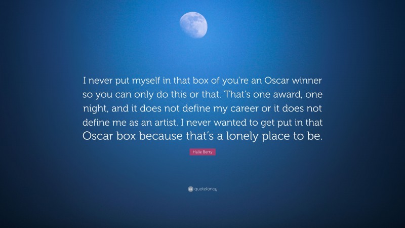 Halle Berry Quote: “I never put myself in that box of you’re an Oscar winner so you can only do this or that. That’s one award, one night, and it does not define my career or it does not define me as an artist. I never wanted to get put in that Oscar box because that’s a lonely place to be.”
