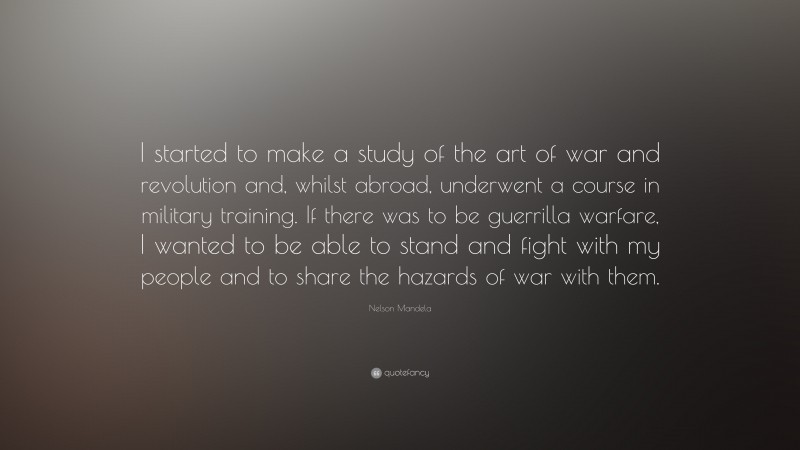 Nelson Mandela Quote: “I started to make a study of the art of war and revolution and, whilst abroad, underwent a course in military training. If there was to be guerrilla warfare, I wanted to be able to stand and fight with my people and to share the hazards of war with them.”