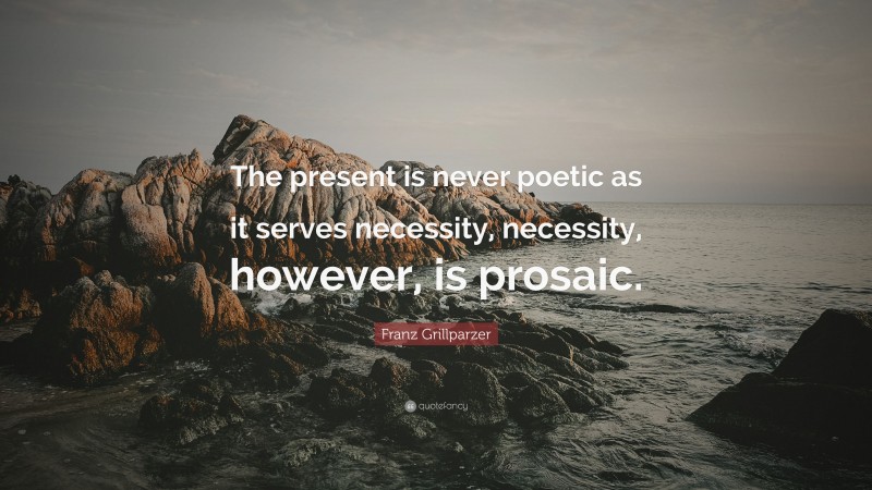 Franz Grillparzer Quote: “The present is never poetic as it serves necessity, necessity, however, is prosaic.”