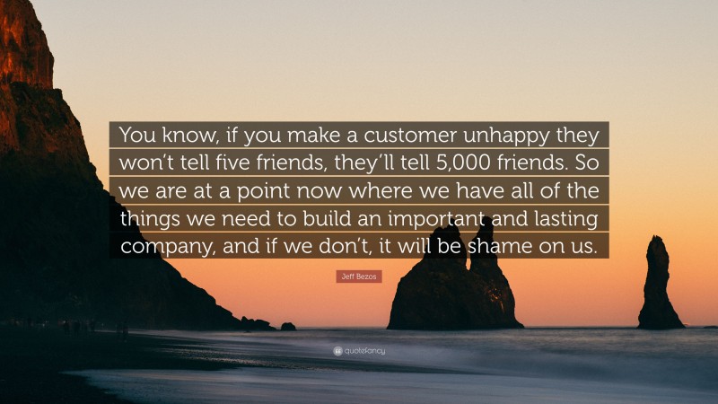 Jeff Bezos Quote: “You know, if you make a customer unhappy they won’t tell five friends, they’ll tell 5,000 friends. So we are at a point now where we have all of the things we need to build an important and lasting company, and if we don’t, it will be shame on us.”
