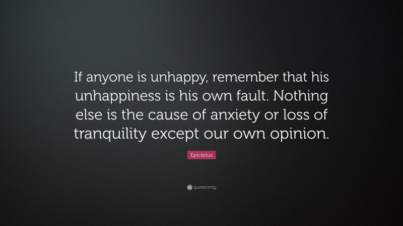Epictetus Quote: “If anyone is unhappy, remember that his unhappiness is his own fault. Nothing else is the cause of anxiety or loss of tranquility except our own opinion.”